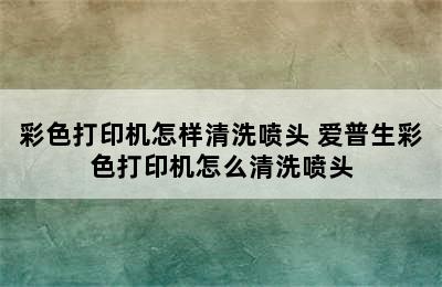 彩色打印机怎样清洗喷头 爱普生彩色打印机怎么清洗喷头